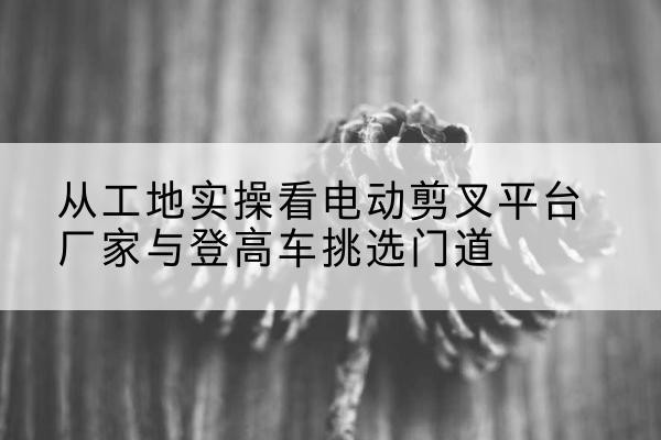 扶绥电动剪叉升降平台厂家-从工地实操看电动剪叉平台厂家与登高车挑选门道