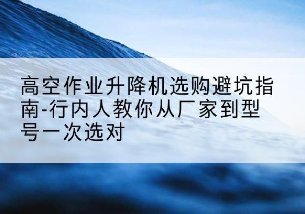 扶绥升降平台厂家-高空作业升降机选购避坑指南-行内人教你从厂家到型号一次选对