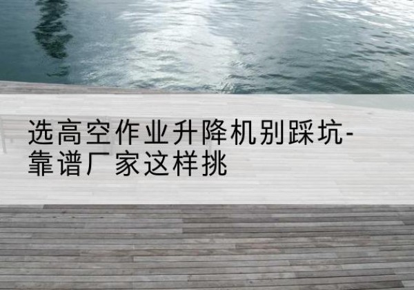 扶绥剪叉式升降机厂家-选高空作业升降机别踩坑-靠谱厂家这样挑