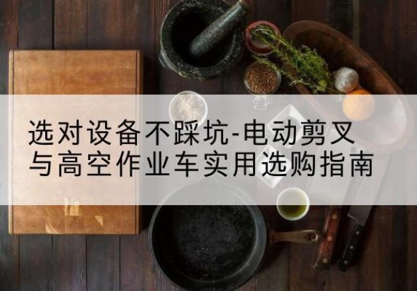 扶绥电动剪叉升降平台怎么选-选对设备不踩坑-电动剪叉与高空作业车实用选购指南