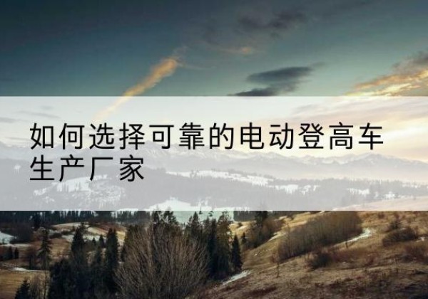 扶绥电动登高车厂家-如何选择可靠的电动登高车生产厂家