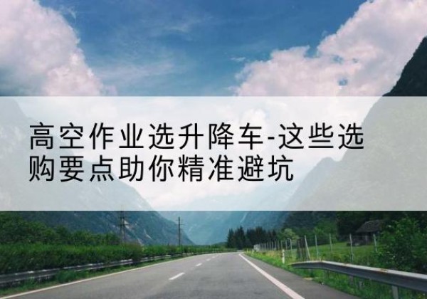 扶绥升降车厂家-高空作业选升降车-这些选购要点助你*避坑