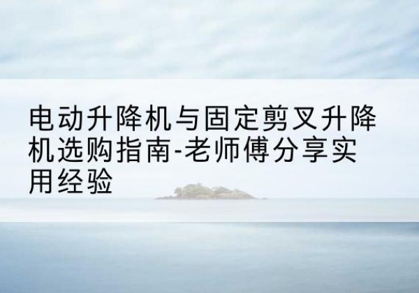 扶绥电动升降机怎么选-电动升降机与固定剪叉升降机选购指南-老师傅分享实用经验