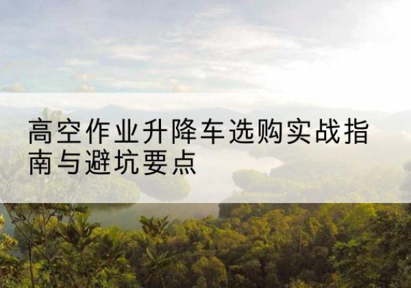 扶绥升降车怎么选-高空作业升降车选购实战指南与避坑要点