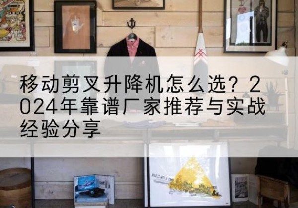 扶绥升降平台厂家推荐-移动剪叉升降机怎么选？2024年靠谱厂家推荐与实战经验分享