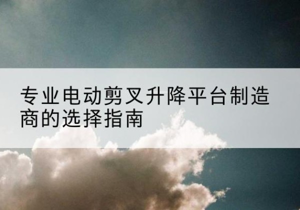 扶绥电动剪叉升降平台厂家-专业电动剪叉升降平台制造商的选择指南